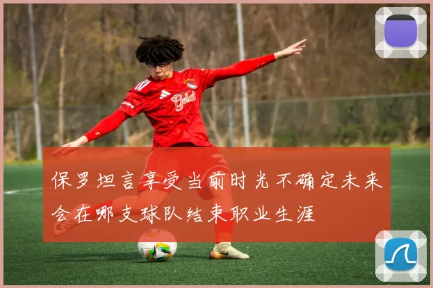 保罗坦言享受当前时光不确定未来会在哪支球队结束职业生涯
