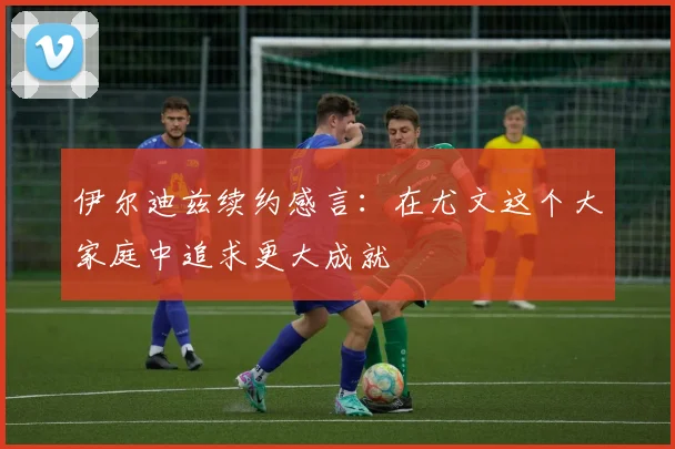 伊尔迪兹续约感言：在尤文这个大家庭中追求更大成就