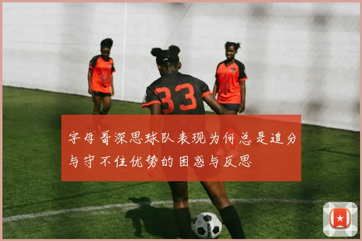 字母哥深思球队表现为何总是追分与守不住优势的困惑与反思