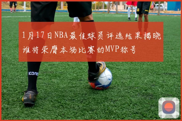1月17日NBA最佳球员评选结果揭晓谁将荣膺本场比赛的MVP称号