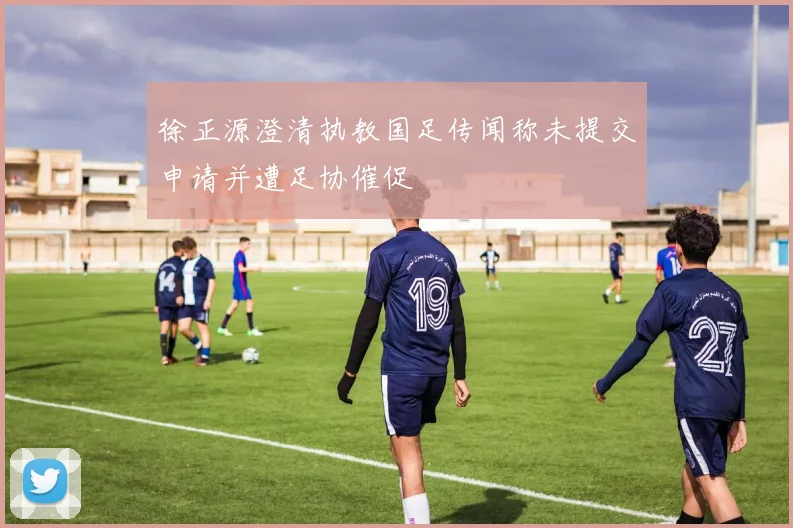 徐正源澄清执教国足传闻称未提交申请并遭足协催促